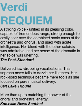 Verdi REQUIEM A striking voice - unified in its pleasing color, capable of tremendous range, strong enough to easily soar over the combined sonic mass of the orchestra and chorus, and used with acute intelligence. Her blend with the other soloists was admirable, and her sense of the dramatic in her solos was unerring. The Post-Standard  Delivered jaw-dropping vocalizations. This soprano never fails to dazzle her listeners. Her rock-solid technique became mere tools as she focused on pure musical delivery. Salt Lake Tribune   More than up to matching the power of the choral and orchestral energy. Knoxville News Sentinel