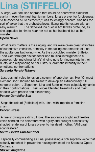 Lina (STIFFELIO)  A large, well-focused soprano that could be heard with excellent clarity in even the most frantic numbers. Lina's prayer for forgiveness, "A te ascenda o Dio clemente,'' was touchingly delicate. She has the sort of voice that the orchestra loves, fitting into its texture with an easy warmth. . . . The Stiffelio-Lina duet in Act III was profound, as she appealed to him to hear her not as her husband but as her minister.  Opera News   What really matters is the singing, and we were given great stretches of superlative vocalism, primarily in the taxing soprano role of Lina, the adulterous but loving wife. As the cuckolded minister Stiffelio, Todd Geer brought his rich tenor and musical intelligence to a complex role, matching [Lina's] ringing note for ringing note in their duets, and responding to her lustrous, dramatic intensity in their emotional confrontations. Sarasota Herald-Tribune   Lustrous, full voice tones on a column of unbroken air. Her "O, most clement God" showed her talent to develop an extraordinary full range of color. . . .Together, [Lina and Stiffelio] were palpably dynamic in their confrontations. Their voices blended beautifully and their attacks were precise and exhilarating. Venice Gondolier Sun   Sings the role of [Stiffelio's] wife, Lina, with imperious feminine charm. Pelican Press   A fine showing in a difficult role. The soprano's bright and flexible voice handled the coloratura with agility and brought a sensitively shaded rendering of Lina's prayer to her dead mother, "Ah! dagli scanni eterei". South Florida Sun-Sentinel   Especially commanding as Lina, possessing a rich soprano voice that actually matched in power the rousing strains of the Sarasota Opera Orchestra. SCENE magazine