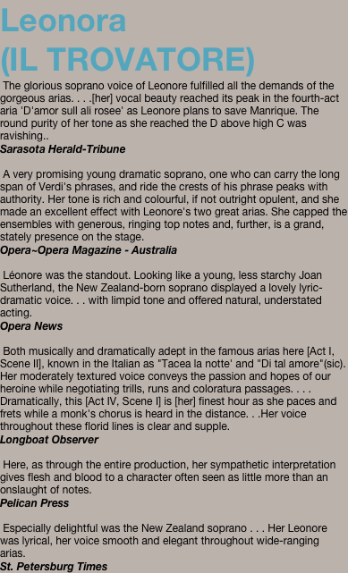 Leonora  (IL TROVATORE)  The glorious soprano voice of Leonore fulfilled all the demands of the gorgeous arias. . . .[her] vocal beauty reached its peak in the fourth-act aria 'D'amor sull ali rosee' as Leonore plans to save Manrique. The round purity of her tone as she reached the D above high C was ravishing..  Sarasota Herald-Tribune   A very promising young dramatic soprano, one who can carry the long span of Verdi's phrases, and ride the crests of his phrase peaks with authority. Her tone is rich and colourful, if not outright opulent, and she made an excellent effect with Leonore's two great arias. She capped the ensembles with generous, ringing top notes and, further, is a grand, stately presence on the stage.  Opera~Opera Magazine - Australia   Léonore was the standout. Looking like a young, less starchy Joan Sutherland, the New Zealand-born soprano displayed a lovely lyric-dramatic voice. . . with limpid tone and offered natural, understated acting.  Opera News   Both musically and dramatically adept in the famous arias here [Act I, Scene II], known in the Italian as "Tacea la notte' and "Di tal amore"(sic). Her moderately textured voice conveys the passion and hopes of our heroine while negotiating trills, runs and coloratura passages. . . . Dramatically, this [Act IV, Scene I] is [her] finest hour as she paces and frets while a monk's chorus is heard in the distance. . .Her voice throughout these florid lines is clear and supple.  Longboat Observer   Here, as through the entire production, her sympathetic interpretation gives flesh and blood to a character often seen as little more than an onslaught of notes. Pelican Press   Especially delightful was the New Zealand soprano . . . Her Leonore was lyrical, her voice smooth and elegant throughout wide-ranging arias. St. Petersburg Times