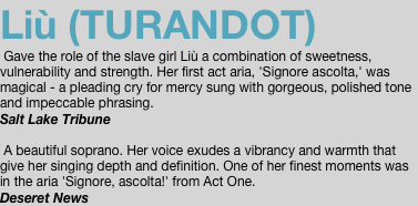 Liù (TURANDOT)  Gave the role of the slave girl Liù a combination of sweetness, vulnerability and strength. Her first act aria, 'Signore ascolta,' was magical - a pleading cry for mercy sung with gorgeous, polished tone and impeccable phrasing. Salt Lake Tribune   A beautiful soprano. Her voice exudes a vibrancy and warmth that give her singing depth and definition. One of her finest moments was in the aria 'Signore, ascolta!' from Act One. Deseret News