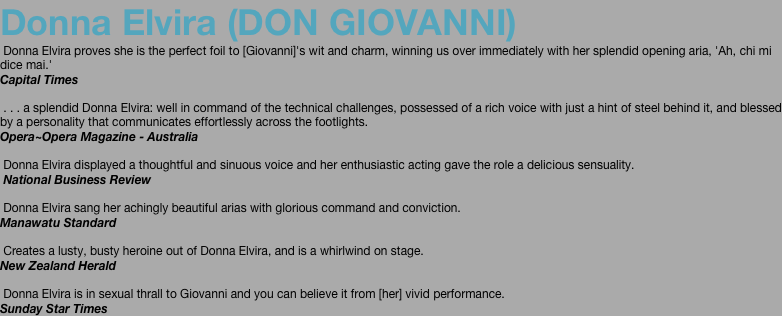 Donna Elvira (DON GIOVANNI)  Donna Elvira proves she is the perfect foil to [Giovanni]'s wit and charm, winning us over immediately with her splendid opening aria, 'Ah, chi mi dice mai.'  Capital Times    . . . a splendid Donna Elvira: well in command of the technical challenges, possessed of a rich voice with just a hint of steel behind it, and blessed by a personality that communicates effortlessly across the footlights. Opera~Opera Magazine - Australia    Donna Elvira displayed a thoughtful and sinuous voice and her enthusiastic acting gave the role a delicious sensuality.  National Business Review    Donna Elvira sang her achingly beautiful arias with glorious command and conviction.  Manawatu Standard    Creates a lusty, busty heroine out of Donna Elvira, and is a whirlwind on stage.  New Zealand Herald    Donna Elvira is in sexual thrall to Giovanni and you can believe it from [her] vivid performance.  Sunday Star Times 
