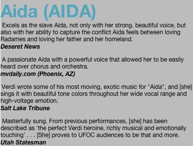 Aida (AIDA)  Excels as the slave Aida, not only with her strong, beautiful voice, but also with her ability to capture the conflict Aida feels between loving Radames and loving her father and her homeland. Deseret News
 A passionate Aida with a powerful voice that allowed her to be easily heard over chorus and orchestra. mvdaily.com (Phoenix, AZ)
 Verdi wrote some of his most moving, exotic music for "Aida", and [she] sings it with beautiful tone colors throughout her wide vocal range and high-voltage emotion.  Salt Lake Tribune
 Masterfully sung. From previous performances, [she] has been described as 'the perfect Verdi heroine, richly musical and emotionally touching' . . . [She] proves to UFOC audiences to be that and more. Utah Statesman